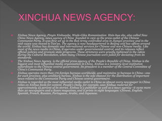  Xinhua News Agency, Pinyin Xinhuashe, Wade-Giles Romanization Hsin-hua she, also called New
China News Agency, news agency of China founded in 1931 as the press outlet of the Chinese
Communist Party. It was first set up in the Red Army-controlled area in Jiangxi province and in the
mid-1930s was moved to Yan’an. The agency is now headquartered in Beijing and has offices around
the world. Xinhua has domestic and international services for Chinese and non-Chinese media. Like
most of the news media in China, it operates under governmental control, and its releases reflect
official policies and promote state programs. These strictures were greatly tightened in the 1960s
during the Cultural Revolution, when many Chinese journalists were jailed for deviating from its
standards,
 The Xinhua News Agency is the official press agency of the People's Republic of China. Xinhua is the
biggest and most influential media organization in China. Xinhua is a ministry-level institution
subordinate to the Chinese central government. Its president is a member of the Central Committee of
China's Communist Party.
 Xinhua operates more than 170 foreign bureaus worldwide, and maintains 31 bureaus in China—one
for each province, plus amilitary bureau. Xinhua is the sole channel for the distribution of important
news related to the Communist Party and Chinese central government.
 Xinhua is regarded as the most influential media outlet in China as almost every newspaper in China
relies on Xinhua feeds for content. People's Daily, for example, uses Xinhua material for
approximately 25 percent of its stories. Xinhua is a publisher as well as a news agency—it owns more
than 20 newspapers and a dozen magazines, and it prints in eight languages: Chinese, English,
Spanish, French, Russian, Portuguese, Arabic, and Japanese.
 