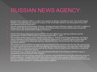  Russian News Agency TASS is a major news agency in Russia , founded in 1902. Tass is the largest
Russian news agency, and the fourth largest in the world after Reuters, the Associated Press (AP)
and Agency France-Press (AFP).
 Tass is owned by the Government of Russia. Headquartered in Moscow, Russia, Tass has 70 offices in
Russia and in the Commonwealth of Independent States (CIS), as well as 68 bureaus around the
world. Tass is the Federal State Unitary Enterprise.

 The St. Petersburg Telegraph Agency (SPTA), the first official news agency of Russia and the
predecessor of ITAR-TASS, began to operate on September 1, 1904.
 The creation of the agency was initiated by the Finance, Interior and Foreign Ministries. On July 4,
1904 a meeting of representatives of the ministries empowered "to consider issues concerning the
project of a government telegraph agency" adopted the basic documents for the creation and
operation of SPTA.
 The project to launch SPTA was approved by last Russian Tsar Nicholas the Second. The agency had
to "report within the Empire and abroad political, financial, economic, trade and other data of public
interest". Three directors, one from each of the Finance, Interior and Foreign Ministries, comprised
the panel that managed the agency.
 On December 31, 1909 the agency was subordinated directly to the Council of Ministers upon a
submission of Prime Minister Petr Stolypin.
 In September 2014 the agency returned to its former and world-famous name for delivering news to
global audiences - simply titled TASS. Rebranding the oldest news agency in Russia is destined to
become a symbol of professionalism, enthusiasm, readiness of its team for personal development and
the agency’s bid to preserve and develop its best traditions.
 