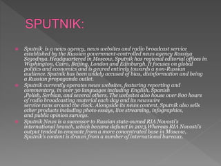  Sputnik is a news agency, news websites and radio broadcast service
established by the Russian government-controlled news agency Rossiya
Segodnya. Headquartered in Moscow, Sputnik has regional editorial offices in
Washington, Cairo, Beijing, London and Edinburgh. It focuses on global
politics and economics and is geared entirely towards a non-Russian
audience.Sputnik has been widely accused of bias, disinformation and being
a Russian propaganda outlet.
 Sputnik currently operates news websites, featuring reporting and
commentary, in over 30 languages including English, Spanish
,Polish, Serbian, and several others. The websites also house over 800 hours
of radio broadcasting material each day and its newswire
service runs around the clock. Alongside its news content, Sputnik also sells
other products including photo essays, live streaming, infographics,
and public opinion surveys.
 Sputnik News is a successor to Russian state-owned RIA Novosti's
international branch, which became defunct in 2013.Whereas RIA Novosti's
output tended to emanate from a more concentrated base in Moscow,
Sputnik's content is drawn from a number of international bureaux.
 