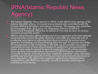  The Islamic Republic News Agency or IRNA, is the official news agency of the
Islamic Republic of Iran. It is government-funded and controlled under the
Iranian Ministry of Culture and Islamic Guidance. The agency also publishes
the newspaper Iran. As of 2010, the Managing Director of IRNA is
Mohammad Khodaddi. IRNA has 60 offices in Iran and 30 more in various
countries around the world.
 IRNA's administrative efforts are focused on an expansion of its international
news branches around the globe. Branches ostensibly are given the task of
producing news items or selecting from those produced by various news
agencies, translating and disseminating them through its various news lines.
Its management is also constantly on the look-out for possible new ways of
expanding its level of news dissemination in qualitative and quantitative
terms. It also seeks to expand its level of cooperation with various foreign
news agencies and corporations. Personnel of IRNA branches abroad are
currently in charge of monitoring their respective countries' radio, television,
satellite and Internet networks to bring out news items not already found in
news dispatches. The offices also organize regional news dissemination
corporations with IRNA as a member, as well as monitor and program
activities of its branches.
 