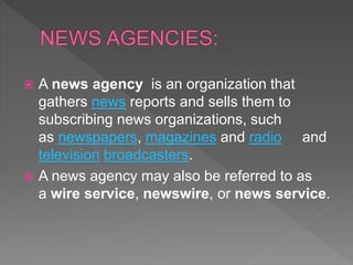  A news agency is an organization that
gathers news reports and sells them to
subscribing news organizations, such
as newspapers, magazines and radio and
television broadcasters.
 A news agency may also be referred to as
a wire service, newswire, or news service.
 