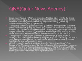  Qatar News Agency (QNA) was established in May 25th, 1975 by the Emiri
Decree number 94 of the year 1975, to become the second Arab news agency
dedicated to covering news in the Gulf Region and one of Qatar’s big
achievements in the field of information.
 The agency witnessed quantitative and qualitative developments. It started
with a transmission of half an hour a day, now its transmission extends to 24
hours a day. The Emiri Decision issued on 12 September, 2007 organizing the
agency shows the keenness of the political leadership and its interest in rising
media awareness and consolidating its professionalism in the country.
 The Agency is objective and impartial in its coverage of news. (QNA)’s
presiding over of the Federation of Arab News Agencies (FANA) for two years
contributed to consolidating the Arab media which became more developed
thanks to the new technologies it uses.
 QNA is a member of the Arab News Agencies Union (ANAU) and of the
League of the News Agencies of the Non-Alignment Movement.(QNA) is also a
member of the World Association of Newspapers (WAN). It is accredited by
(ANAU) to serve as a news dispatching center between these agencies and the
South-East Asian and Pacific News Agencies Union.
 
