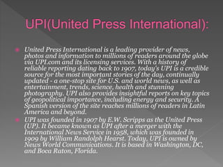  United Press International is a leading provider of news,
photos and information to millions of readers around the globe
via UPI.com and its licensing services. With a history of
reliable reporting dating back to 1907, today's UPI is a credible
source for the most important stories of the day, continually
updated - a one-stop site for U.S. and world news, as well as
entertainment, trends, science, health and stunning
photography. UPI also provides insightful reports on key topics
of geopolitical importance, including energy and security. A
Spanish version of the site reaches millions of readers in Latin
America and beyond.
 UPI was founded in 1907 by E.W. Scripps as the United Press
(UP). It became known as UPI after a merger with the
International News Service in 1958, which was founded in
1909 by William Randolph Hearst. Today, UPI is owned by
News World Communications. It is based in Washington, DC,
and Boca Raton, Florida.
 