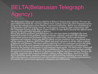  The Belarusian Telegraph Agency (BelTA) is Belarus’ largest news agency. For over 95
years BelTA has been the country’s official news agency and is the most respected source
of up-to-the-minute news about Belarus’ supreme authorities. BelTA was established on
23 December 1918. For a long time the news agency worked in tight cooperation with
the Telegraph Agency of the Soviet Union (TASS). In 1991 BelTA became the official news
agency of the sovereign Republic of Belarus.
Every day BelTA produces and distributes 150-170 news items to highlight the most
important events in the political, social, economic, cultural, and sport life of Belarus,
news about actions and decisions of the country’s authorities, about international
relations and contacts. Every day BelTA’s photo service produces over 100 photos from
all the regions of Belarus. BelTA has offices and staff reporters in all the oblast capitals
of Belarus and Moscow. The news agency caters to over 700 customers across the globe.
BelTA is one of the most quoted news agencies in the Commonwealth of Independent
States by the number of citations in international mass media. The Belarusian Telegraph
Agency is a diversified enterprise. BelTA publishes the 7 Dnei news and analysis weekly,
the quarterly Economy of Belarus in Russian and English, and Belaruskaya Dumka, the
monthly magazine that examines politics, culture, policy, and ideas. Apart from that,
BelTA publishes books, booklets, posters, and offers printing industry services. BelTA
offers development, maintenance and informational support, promotion (optimization)
of websites for government agencies, companies and institutions.
 
