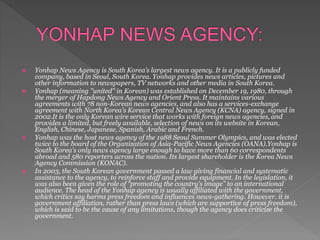  Yonhap News Agency is South Korea’s largest news agency. It is a publicly funded
company, based in Seoul, South Korea. Yonhap provides news articles, pictures and
other information to newspapers, TV networks and other media in South Korea.
 Yonhap (meaning "united" in Korean) was established on December 19, 1980, through
the merger of Hapdong News Agency and Orient Press. It maintains various
agreements with 78 non-Korean news agencies, and also has a services-exchange
agreement with North Korea's Korean Central News Agency (KCNA) agency, signed in
2002.It is the only Korean wire service that works with foreign news agencies, and
provides a limited, but freely available, selection of news on its website in Korean,
English, Chinese, Japanese, Spanish, Arabic and French.
 Yonhap was the host news agency of the 1988 Seoul Summer Olympics, and was elected
twice to the board of the Organization of Asia-Pacific News Agencies (OANA).Yonhap is
South Korea's only news agency large enough to have more than 60 correspondents
abroad and 580 reporters across the nation. Its largest shareholder is the Korea News
Agency Commission (KONAC).
 In 2003, the South Korean government passed a law giving financial and systematic
assistance to the agency, to reinforce staff and provide equipment. In the legislation, it
was also been given the role of “promoting the country's image” to an international
audience. The head of the Yonhap agency is usually affiliated with the government,
which critics say harms press freedom and influences news-gathering. However. it is
government affiliation, rather than press laws (which are supportive of press freedom),
which is said to be the cause of any limitations, though the agency does criticize the
government.
 