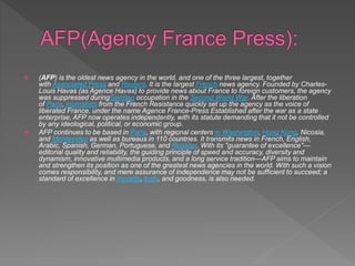  (AFP) is the oldest news agency in the world, and one of the three largest, together
with Associated Press and Reuters. It is the largest French news agency. Founded by Charles-
Louis Havas (as Agence Havas) to provide news about France to foreign customers, the agency
was suppressed duringGerman occupation in the Second World War. After the liberation
of Paris, journalists from the French Resistance quickly set up the agency as the voice of
liberated France, under the name Agence France-Press Established after the war as a state
enterprise, AFP now operates independently, with its statute demanding that it not be controlled
by any ideological, political, or economic group.
 AFP continues to be based in Paris, with regional centers in Washington, Hong Kong, Nicosia,
and Montevideo as well as bureaus in 110 countries. It transmits news in French, English,
Arabic, Spanish, German, Portuguese, and Russian. With its "guarantee of excellence"—
editorial quality and reliability, the guiding principle of speed and accuracy, diversity and
dynamism, innovative multimedia products, and a long service tradition—AFP aims to maintain
and strengthen its position as one of the greatest news agencies in the world. With such a vision
comes responsibility, and mere assurance of independence may not be sufficient to succeed; a
standard of excellence in morality, truth, and goodness, is also needed.
 