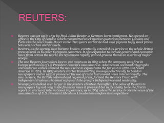  Reuters was set up in 1851 by Paul Julius Reuter, a German-born immigrant. He opened an
office in the City of London which transmitted stock market quotations between London and
Paris via the new Calais-Dover cable. Two years earlier he had used pigeons to fly stock prices
between Aachen and Brussels.
 Reuters, as the agency soon became known, eventually extended its service to the whole British
press as well as to other European countries. It also expanded to include general and economic
news from across the world. Its reputation rapidly gained ground thanks to a series of major
scoops.
 The one Reuters journalists love to cite most was in 1865 when the company was first in
Europe with news of US President Lincoln's assassination. Advances in overland telegraphs
and undersea cables allowed the news wire to expand into the far east in 1872 and South
America in 1874. In 1883 Reuters started transmitting messages electrically to London
newspapers and in 1923 it pioneered the use of radio to transmit news internationally. The
new owners, the British national and regional press, formed the Reuters Trust, with
independent trustees who must safeguard the group's independence and neutrality.
 Newspapers bulked ever larger in the Reuters clientele thereafter. The value of Reuters to
newspapers lay not only in the financial news it provided but in its ability to be the first to
report on stories of international importance, as in 1865 when the service broke the news of the
assassination of U.S. President Abraham Lincoln hours before its competitors
 