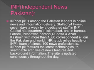  INP.net.pk is among the Pakistan leaders in online
news and information delivery. Staffed 24 hours,
seven days a week by a dedicated staff in INP
Capital headquarters in Islamabad, and in bureaus
Lahore, Peshawar, Karachi,Queatta & Azad
Kashmir, with more than 1000 correspondent all our
the Pakistan and world, INP.net.pk relies heavily on
INP's team of almost 100 news professionals.
INP.net.pk features the latest technologies, to
searchable archives of news features and
background information. The site is updated
continuously throughout the day.
 
