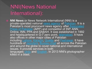 NNI News or News Network International (NNI) is a
private-operated national news agency of Pakistan. It is a
Pakistan's most prominent news agency after Associated
Press of Pakistan (APP) and competitor of INP, ANN,
Online, INN, PPA and SABAH. It was established in 1992
and headquartered in G-7 zero point, Islamabad. It have
also offices in other major cities of Pakistan
including Lahore, Karachi, Quetta and Peshawar. It have
hundreds of reporters, Bureau chief all across the Pakistan
and around the globe to cover national and international
issues. It provide services in both
languages Urdu and English. In 2013 NNI's photographer
killed in a blast.
 