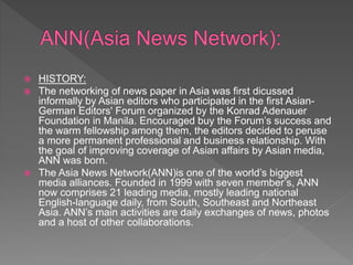  HISTORY:
 The networking of news paper in Asia was first dicussed
informally by Asian editors who participated in the first Asian-
German Editors' Forum organized by the Konrad Adenauer
Foundation in Manila. Encouraged buy the Forum’s success and
the warm fellowship among them, the editors decided to peruse
a more permanent professional and business relationship. With
the goal of improving coverage of Asian affairs by Asian media,
ANN was born.
 The Asia News Network(ANN)is one of the world’s biggest
media alliances. Founded in 1999 with seven member’s, ANN
now comprises 21 leading media, mostly leading national
English-language daily, from South, Southeast and Northeast
Asia. ANN’s main activities are daily exchanges of news, photos
and a host of other collaborations.
 