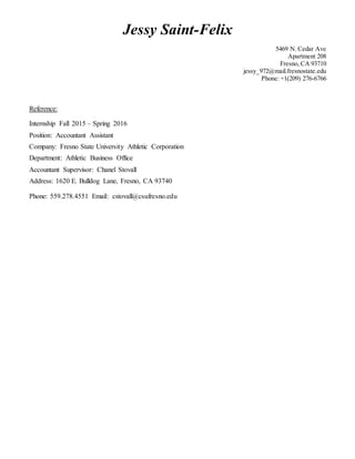 Jessy Saint-Felix
5469 N. Cedar Ave
Apartment 208
Fresno, CA 93710
jessy_972@mail.fresnostate.edu
Phone: +1(209) 276-6766
Reference:
Internship Fall 2015 – Spring 2016
Position: Accountant Assistant
Company: Fresno State University Athletic Corporation
Department: Athletic Business Office
Accountant Supervisor: Chanel Stovall
Address: 1620 E. Bulldog Lane, Fresno, CA 93740
Phone: 559.278.4551 Email: cstovall@csufresno.edu
 