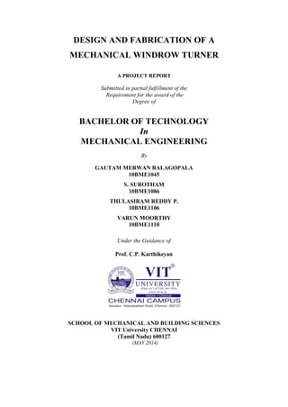 DESIGN AND FABRICATION OF A
MECHANICAL WINDROW TURNER
A PROJECT REPORT
Submitted in partial fulfillment of the
Requirement for the award of the
Degree of
BACHELOR OF TECHNOLOGY
In
MECHANICAL ENGINEERING
By
GAUTAM MERWAN BALAGOPALA
10BME1045
S. SUROTHAM
10BME1086
THULASIRAM REDDY P.
10BME1106
VARUN MOORTHY
10BME1110
Under the Guidance of
Prof. C.P. Karthikeyan
SCHOOL OF MECHANICAL AND BUILDING SCIENCES
VIT University CHENNAI
(Tamil Nadu) 600127
(MAY 2014)
 
