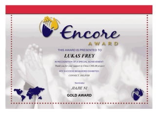 Thank you for your support to China CHILAB project
THIS AWARD IS PRESENTED TO
IN RECOGNITION OF A SPECIAL ACHIEVEMENT:
KEY SUCCESS BEHAVIORS EXHIBITED:
Nominator
JIAJIE NI
LUKAS FREY
THIS AWARD IS PRESENTED TO
IN RECOGNITION OF A SPECIAL ACHIEVEMENT:
Thank you for your support to China CHILAB project
KEY SUCCESS BEHAVIORS EXHIBITED:
Nominator
JIAJIE NI
CONNECT, DELIVER
LUKAS FREY
GOLD AWARD
 