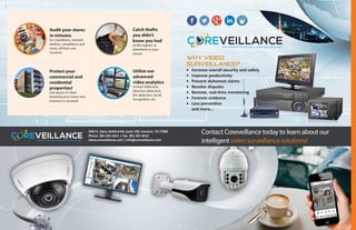 WHY VIDEO
SURVEILLANCE?
•	 Increase overall security and safety
•	 Improve productivity
•	 Prevent dishonest claims
•	 Resolve disputes
•	 Remote, real-time monitoring
•	 Forensic evidence
•	 Loss prevention	
and more...
3455 S. Dairy Ashford Rd, Suite 190, Houston, TX 77082
Phone: 281-201-6611 | Fax: 281-201-6612
www.coreveillance.com | info@coreveillance.com
 