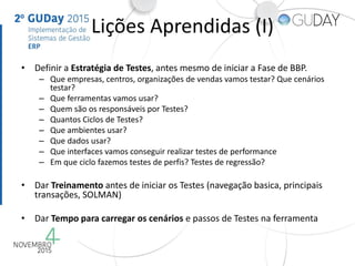 Lições Aprendidas (I)
• Definir a Estratégia de Testes, antes mesmo de iniciar a Fase de BBP.
– Que empresas, centros, organizações de vendas vamos testar? Que cenários
testar?
– Que ferramentas vamos usar?
– Quem são os responsáveis por Testes?
– Quantos Ciclos de Testes?
– Que ambientes usar?
– Que dados usar?
– Que interfaces vamos conseguir realizar testes de performance
– Em que ciclo fazemos testes de perfis? Testes de regressão?
• Dar Treinamento antes de iniciar os Testes (navegação basica, principais
transações, SOLMAN)
• Dar Tempo para carregar os cenários e passos de Testes na ferramenta
 
