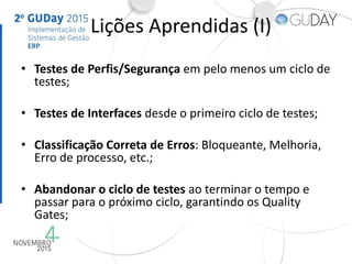 Lições Aprendidas (I)
• Testes de Perfis/Segurança em pelo menos um ciclo de
testes;
• Testes de Interfaces desde o primeiro ciclo de testes;
• Classificação Correta de Erros: Bloqueante, Melhoria,
Erro de processo, etc.;
• Abandonar o ciclo de testes ao terminar o tempo e
passar para o próximo ciclo, garantindo os Quality
Gates;
 
