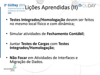 Lições Aprendidas (II)
• Testes Integrados/Homologação devem ser feitos
no mesmo local físico e com dinâmica;
• Simular atividades de Fechamento Contábil;
• Juntar Testes de Cargas com Testes
Integrados/Homologação;
• Não Focar em Atividades de Interfaces e
Migração de Dados.
 