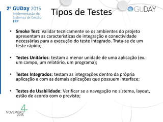 Tipos de Testes
• Smoke Test: Validar tecnicamente se os ambientes do projeto
apresentam as características de integração e conectividade
necessárias para a execução do teste integrado. Trata-se de um
teste rápido;
• Testes Unitários: testam a menor unidade de uma aplicação (ex.:
um campo, um relatório, um programa);
• Testes Integrados: testam as integrações dentro da própria
aplicação e com as demais aplicações que possuem interface;
• Testes de Usabilidade: Verificar se a navegação no sistema, layout,
estão de acordo com o previsto;
 