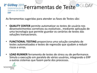 Ferramentas de Teste
As ferramentas sugeridas para atender as fases de Testes são:
• QUALITY CENTER permite automatizar os testes de usuário nos
desenvolvimentos corretivos ou evolutivos , mediante aplicação de
uma tecnologia que permite guardar os cenários de testes das
soluções transacionais.
• FUNCTIONAL TESTING proporciona uma solução completa de
testes automatizados e testes de regressão que ajudam a reduzir
riscos e erros.
• LOAD RUNNER ferramenta de testes de stress ou de performance.
Simula a execução em paralelo de vários usuários, integrando o ERP
a outros sistemas que fazem parte dos processos.
 
