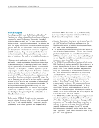 10 IBM WebSphere Application Server v7 vs. Oracle WebLogic 11g
Cloud support
According to an IBM study, the WebSphere CloudBurst™
Appliance can reduce software labor hours by up to 80 percent
compared to manual deployment. Historically, the task of
deploying a software stack as a VM image onto a virtualized
server has been a highly labor-intensive task. For instance, one
must ﬁrst deploy and conﬁgure the OS along with all requisite
patches. After that, the administrator has to install and conﬁg-
ure the application server and all its constituent components
(HTTP server, etc.) along with patches and other ﬁxes. For
applications requiring a database, that becomes yet another
piece of middleware that needs to be installed and conﬁgured.
Then there is the application itself. Collectively, deploying
and testing a complete application manually can require days
or weeks to accomplish, depending upon its overall complex-
ity. In a private cloud environment, this kind of turnaround is
untenable. The WebSphere CloudBurst Appliance is speciﬁ-
cally designed to address this problem. Available as a hardware
appliance, it makes the most of more than 10 years of best
practices in WebSphere Application Server deployments and
encapsulates them into pre-deﬁned, customizable images that
can be dispensed to a variety of hypervisors used in virtualized
servers. Its use of scripting and automation techniques greatly
reduces the labor required to perform deployment tasks. The
WebSphere CloudBurst Appliance works very well with
WebSphere Virtual Enterprise, and both can provide signiﬁ-
cant value to WebSphere customers. This is supported with
the “Intelligent Management” pack that can be added on to
CloudBurst deployments.
Following the IBM lead, Oracle is now just starting to
move in a similar direction. In June 2010, Oracle announced
the Oracle Virtual Assembly Builder. This product provides
provisioning of the virtual appliances into the Oracle VM
environment. Other than overall lack of product maturity,
there are a number of signiﬁcant limitations with this new
Oracle Virtual Assembly Builder product:
● Consider the appliance form factor and the ease of use with
the IBM WebSphere CloudBurst Appliance versus the
labor-intensive process of installing, conﬁguring and secur-
ing Oracle Virtual Assembly Builder.
● The IBM WebSphere CloudBurst Appliance has been avail-
able on the market for more than a year and can document
production deployments and successful customers since
2009. In contrast, the Oracle Virtual Assembly Builder prod-
uct was shipped in June 2010 and has no known successful
track record at the time of this writing.
● The IBM WebSphere CloudBurst Appliance is built on the
IBM DataPower® platform with a high degree of security as
a major design objective. It appears that the current release
of the Oracle Virtual Assembly Builder is not production-
ready, as it has a number of security issues as identiﬁed in
the Oracle documentation: “This release of Oracle Virtual
Assembly Builder is a Developer-centric release (versus an
Enterprise release) from a security perspective… In this release,
users cannot replace the self-signed root certiﬁcate created by
default by Oracle Virtual Assembly Builder with their own
production-quality certiﬁcates… The communication between
Oracle Virtual Assembly Builder and the Oracle VM Server
when Oracle VM Server retrieves templates is not secure. If
sensitive data has been introspected, then it might be visible to an
attacker who has access to the network. The attacker might be able
to access that sensitive data in the template.”3
● The IBM WebSphere CloudBurst Appliance supports major
virtualization platforms, including VMware, PowerVM and
z/VM. IBM will add more hypervisors to the supported list
as time goes on. The market share of these hypervisors is
well over 80 percent. At the same time, Oracle Virtual
Assembly Builder only supports Oracle VM, which is
believed to have a signiﬁcantly smaller market share than
IBM’s hypervisors. Oracle has not announced intent to sup-
port non-Oracle hypervisors.
 