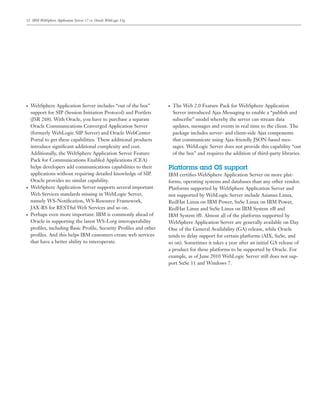 12 IBM WebSphere Application Server v7 vs. Oracle WebLogic 11g
● WebSphere Application Server includes “out of the box”
support for SIP (Session Initiation Protocol) and Portlets
(JSR 268). With Oracle, you have to purchase a separate
Oracle Communications Converged Application Server
(formerly WebLogic SIP Server) and Oracle WebCenter
Portal to get these capabilities. These additional products
introduce signiﬁcant additional complexity and cost.
Additionally, the WebSphere Application Server Feature
Pack for Communications Enabled Applications (CEA)
helps developers add communications capabilities to their
applications without requiring detailed knowledge of SIP.
Oracle provides no similar capability.
● WebSphere Application Server supports several important
Web Services standards missing in WebLogic Server,
namely WS-Notiﬁcation, WS-Resource Framework,
JAX-RS for RESTful Web Services and so on.
● Perhaps even more important: IBM is commonly ahead of
Oracle in supporting the latest WS-I.org interoperability
proﬁles, including Basic Proﬁle, Security Proﬁles and other
proﬁles. And this helps IBM customers create web services
that have a better ability to interoperate.
● The Web 2.0 Feature Pack for WebSphere Application
Server introduced Ajax Messaging to enable a “publish and
subscribe” model whereby the server can stream data
updates, messages and events in real time to the client. The
package includes server- and client-side Ajax components
that communicate using Ajax-friendly JSON-based mes-
sages. WebLogic Server does not provide this capability “out
of the box” and requires the addition of third-party libraries.
Platforms and OS support
IBM certiﬁes WebSphere Application Server on more plat-
forms, operating systems and databases than any other vendor.
Platforms supported by WebSphere Application Server and
not supported by WebLogic Server include Asianux Linux,
RedHat Linux on IBM Power, SuSe Linux on IBM Power,
RedHat Linux and SuSe Linux on IBM System z® and
IBM System i®. Almost all of the platforms supported by
WebSphere Application Server are generally available on Day
One of the General Availability (GA) release, while Oracle
tends to delay support for certain platforms (AIX, SuSe, and
so on). Sometimes it takes a year after an initial GA release of
a product for these platforms to be supported by Oracle. For
example, as of June 2010 WebLogic Server still does not sup-
port SuSe 11 and Windows 7.
 