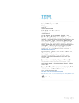 Please Recycle
© Copyright IBM Corporation 2010
IBM Corporation
Route 100
Somers, NY 10589 U.S.A.
Produced in the United States of America
October 2010
All Rights Reserved
IBM, the IBM logo, ibm.com, WebSphere, POWER7, Tivoli,
CloudBurst, PowerVM, z/VM, DataPower, AIX, System z, System i,
Informix, z/OS, CICS and iSeries are trademarks or registered
trademarks of International Business Machines Corporation in the United
States, other countries, or both. If these and other IBM trademarked
terms are marked on their ﬁrst occurrence in this information with a
trademark symbol (® or ™), these symbols indicate U.S. registered or
common law trademarks owned by IBM at the time this information was
published. Such trademarks may also be registered or common law
trademarks in other countries. A current list of IBM trademarks is
available on the web at “Copyright and trademark information” at
ibm.com/legal/copytrade.shtml
Linux is a registered trademark of Linus Torvalds in the United States,
other countries, or both.
Microsoft, Windows, Windows NT, and the Windows logo are
trademarks of Microsoft Corporation in the United States, other
countries, or both.
Java and all Java-based trademarks and logos are trademarks of Sun
Microsystems, Inc. in the United States, other countries, or both.
Other company, product or service names may be trademarks or service
marks of others.
1
Based on observed results from customer benchmarks comparing Oracle
WebLogic Server to WebSphere Application Server
2
Oracle Software Investment Guide:
http://www.oracle.com/corporate/pricing/sig.html
3
http://download.oracle.com/docs/cd/E16104_01/doc.1111/e15836/toc.htm
WSW14127-USEN-00
 