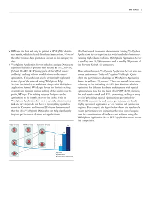 3IBM Software
● IBM was the ﬁrst and only to publish a SPECj2002 distrib-
uted result, which included distributed transactions. None of
the other vendors have published a result in this category to
date.
● WebSphere Application Server includes a unique Dynacache
capability that makes possible very ﬂexible HTML, Servlet,
JSP and SOAP/HTTP (using parts of the SOAP header
and body) caching without modiﬁcations to the source
application. This cache can also be dynamically replicated
to the edge of the network using WebSphere Edge
Services (included at no additional charge with WebSphere
Application Server). WebLogic Server has limited caching
available and requires manual editing of the source code to
put in JSP tags. This editing requires designers of the
applications to be overtly aware of the cache, while in
WebSphere Application Server it is a purely administrative
task and developers do not have to do anything special to
enable it. Customer and internal IBM tests demonstrated
that the IBM WebSphere Dynacache can help signiﬁcantly
improve performance of some web applications.
Edge Server(s)
Static
HTML
cache
Dynamic
Page
Fragment
Cache
Web
services
cache
HTTP Server(s) Application Server(s)
No-Cache
Dynamic cache
Dynamic cache + edge caching
96
336
464
Transactionspersecond
Static
HTML
cache
Dynamic
Page
Fragment
Cache
Dynamic
Page
Fragment
Cache*
Web
services
cache
IBM has tens of thousands of customers running WebSphere
Application Server in production with hundreds of customers
running high volume websites. WebSphere Application Server
is used by over 19,000 customers and is used by 90 percent of
the Fortune Global 100 companies.
More often than not, WebSphere Application Server wins cus-
tomer performance “bake-offs” against WebLogic. Quite
often the performance advantage of WebSphere Application
Server is well over 20 percent.1
There are several factors con-
tributing to this, including the IBM Java Runtime which is
optimized for different hardware architectures with special
optimizations done for the latest IBM POWER7® platform;
fast web services stack and XML processing; caching at every
level of processing; special optimizations performed for
IBM DB2 connectivity and session persistence; and ﬁnally
highly optimized application server runtime and persistence
engines. For example, the ﬁgure below shows the results of a
recent performance test comparing the total cost of acquisi-
tion for a combination of hardware and software using the
WebSphere Application Server JEE5 application server versus
the competition.
 