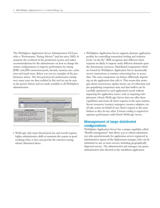6 IBM WebSphere Application Server v7 vs. Oracle WebLogic 11g
The WebSphere Application Server Administrative GUI pro-
vides a “Performance Tuning Advisor” (and has since 2002). It
monitors the workload of the production system and makes
recommendations for the administrator on how to change the
system conﬁgurations to improve performance by tuning
JDBC and JMS connection pools, threads, memory size, cache
sizes and much more. Below you can see examples of the per-
formance advice. The best practices for performance tuning
over many years are thus codiﬁed in this tool (as can be seen
in the picture below) and are made available to all WebSphere
administrators.
● WebLogic only tunes thread pool size and overall requires
higher administrative skills to maintain the system in good
working order; it does not provide the extensive tuning
adviser illustrated above.
● WebSphere Application Server supports dynamic application
proﬁles for controlling transaction locking and isolation
levels “on the ﬂy.” IBM recognizes that different client
requests are likely to impose vastly different demands upon
the downstream resources. Distributed components which
are hosted by WebSphere Application Server dynamically
receive instructions at runtime concerning how to access
data. The same component can behave differently depend-
ing on the application that calls it. This means that strate-
gies about concurrency, update intent, use of collections and
pre-populating component state and data buffers can be
carefully optimized to each application’s needs without
impacting the application source code or requiring rede-
ployment. Oracle WebLogic Server does not offer these
capabilities and treats all client requests in the same manner.
Server resources, resource managers, resource adapters, etc.
all take action on behalf of one client’s request in the same
fashion as they do any other. Custom coding is required to
optimize performance with Oracle WebLogic Server.
Management of large distributed
conﬁgurations
WebSphere Application Server has a unique capability called
“ﬂexible management” that allows you to submit administra-
tive jobs asynchronously for application servers registered as
administrative agents of the deployment manager. Jobs can be
submitted to one or more servers, including geographically
dispersed servers. The administrative job manager can queue
administrative jobs directed at the standalone application
 