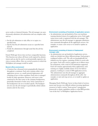 7IBM Software
server nodes or clustered domains. The job manager can asyn-
chronously administer job submissions and can complete tasks
such as:
● Set the job submission to take effect or to expire at a
speciﬁed time
● Specify that the job submission occurs at a speciﬁed time
interval
● Notify the administrator through email that the job has
completed
Oracle WebLogic Server does not have comparable functions.
This function can reduce off-hours work required by adminis-
trators and can also be used to avoid potentially expensive site
visits at remote offices. Here are several scenarios in which the
WebSphere job manager would be useful.
Branch office environment
● A business has a thousand stores geographically dispersed
throughout a continent. Each store contains either a few
application servers, or a small network deployment cell
consisting of two or three machines. Each store is managed
locally for daily operations. However, each store is also
connected to the data center at the company headquarters,
potentially thousands of miles away. Some connections to
the headquarters site are at modem speeds. The headquar-
ters site uses the job manager to periodically submit admin-
istrative jobs for the stores.
Environment consisting of hundreds of application servers
● An administrator sets up hundreds of low-cost machines
running identical clones of an application server. Each appli-
cation server node is registered with the job manager. The
administrator uses the job manager to aggregate administra-
tion commands throughout all the application servers—for
example, to create a new server or to install or update an
application.
Environment consisting of dozens of deployment
manager cells
● An administrator sets up hundreds of application servers,
which are divided into thirty different groups. Each group is
conﬁgured within a cell. The cells are geographically dis-
tributed over ﬁve regions, consisting of three to seven cells
per region. Each cell is used to support one to ﬁfteen mem-
ber institutions, with a total of 230 institutions supported.
Each cell contains approximately thirty applications, each
running on a highly-available cluster of two for failover
purposes, resulting in a total of 1800 application servers.
The administrator uses the job manager to aggregate
administration commands throughout all the cells—for
example, to start and stop servers, or to install or update an
application.
Managing Oracle WebLogic Server in these kinds of environ-
ments may become very difficult without investing signiﬁcant
resources to build a custom “home-grown” management
framework to obtain capabilities similar to what IBM provides
“out-of-the-box” in WebSphere Application Server.
 