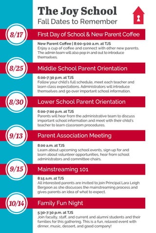 The Joy School
Fall Dates to Remember
First Day of School & New Parent Coffee8/17
Middle School Parent Orientation8/25
Lower School Parent Orientation8/30
Parent Association Meeting9/13
Mainstreaming 1019/15
Family Fun Night10/14
New Parent Coffee | 8:00-9:00 a.m. at TJS
Enjoy a cup of coffee and connect with other new parents.
The admin team will also pop in and out to introduce
themselves.
6:00-7:30 p.m. at TJS
Follow your child’s full schedule, meet each teacher and
learn class expectations. Administrators will introduce
themselves and go over important school information.
6:00-7:00 p.m. at TJS
Parents will hear from the administrative team to discuss
important school information and meet with their child’s
teacher to learn classroom procedures.
8:00 a.m. at TJS
Learn about upcoming school events, sign up for and
learn about volunteer opportunities, hear from school
administrators and committee chairs.
5:30-7:30 p.m. at TJS
Join faculty, staff, and current and alumni students and their
families for this gathering. This is a fun, relaxed event with
dinner, music, dessert, and good company!
8:15 a.m. at TJS
All interested parents are invited to join Principal Lara Leigh
Bergoon as she discusses the mainstreaming process and
gives parents an idea of what to expect.
 