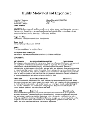 Highly Motivated and Experience
1Douglas P. Lawson Home Phone (309) 643-3743
4216 Fairview Dr. Work Phone
Bartonville, IL 61607 Cell
Email: personal
OBJECTIVE: I am currently seeking employment with a secure growth oriented company.
Having more than eighteen years of mechanical and electrical background experience I
am currently interested in securing a challenging position.
Target Job Title:
Maintenance Management/Production Management
Career Level:
Manager (Manager/Supervisor of Staff)
Salary:
To be discussed based on position offered
Description of my perfect job:
Maintenance Manager/Maintenance Supervisor/Contractor Coordinator
EXPERIENCE:
6/97 – Present Archer Daniels Midland (ADM) Peoria Illinois
Currently contractor coordinator for maintenance department. Responsible for work management
and assignment for all outsource contractors on day to day basis. Previously Production
Supervisor for five departments managing, administering and coordinating activities of
manufacturing facility in support of company policies, goals and objectives. Directed maintenance
on preventive and production work order repairs. Ensure safety and environmental conditions are
met for all departments. Prior to these positions senior maintenance millwright working on a daily
basis on plant equipment in both the corrective and preventive maintenance aspect. Worked on
all equipment associated with a large ethanol and alcohol plant
8/93 to 6/97 Custom Power Products Edelstein, IL
Production Electrician performed duties in the manufacture of medium and high voltage power
distribution equipment and control panels. Involved in the lay out, installation and troubleshooting
all electrical systems associated with control panels and switchgear. Able to read and interpret
A/C and D/C schematics and point to point wiring diagrams. Prepare various Caterpillar and
Detroit powered generator sets for operation and tests.
2/91 to 8/93 Excel Pork Beardstown, IL
Production Mechanic performing preventive and corrective maintenance on all equipment in
rendering department. Responsibilities included rebuilding of hydraulic and mechanical pumps
and gearboxes. Installation and wiring of electrical motors. Implement modifications to entire
rendering department. Including installation and aligning of auger and conveyer systems. Ability
to operate various industrial equipment such as arc/mig welders, gas torch, metal break and
sheers and other associated industrial maintenance equipment.
 