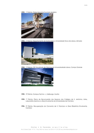 C a r l o s J. B. F a z e n d a , a r q u i t e c t o s
Rua Cidade Cádiz nº 19 – 1º Esq 1500-156 Lisboa Tel. 00 351 917 275 239 arq.carlosfazenda@gmail.com
10/45
1993 1º Prémio, Clube Naval do Funchal, Madeira
1993 1º Prémio, Departamento de Matemática, Universidade Nova de Lisboa, Almada
1994 1º Prémio, C8, Faculdade de Ciências da Universidadede Lisboa, Campo Grande
1995 3º Prémio, Campus Techno - z, Salzburgo, Áustria
1995 1º Prémio, Plano de Reconversão dos Espaços dos Colégios de S. Jerónimo, Artes,
Laboratório Químico e Área Envolvente da Universidade de Coimbra
1996 3º Prémio, Recuperação do Convento de S. Francisco e Área Ribeirinha Envolvente,
Coimbra
 