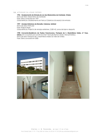 C a r l o s J. B. F a z e n d a , a r q u i t e c t o s
Rua Cidade Cádiz nº 19 – 1º Esq 1500-156 Lisboa Tel. 00 351 917 275 239 arq.carlosfazenda@gmail.com
11/45
5.4. ACTIVIDADE EM ATELIER PRÓPRIO
1996 Gradeamento de Entrada do Lar das Missionárias da Caridade, Chelas
Dono de Obra: Missionárias da Caridade
Fase: Obra construída em 1997
Características: Gradeamento em Ferro e Cobertura do espaço da entrada.
1997 Arranjos Exteriores da Moradia, Cabanas, Setúbal
Dono de obra: Particular
Fase: Projecto Base
Características: Projecto de arranjos exteriores, 2 500 m2, zonas de lazer e desporto
1998 Convento,Residência de Padres Franciscanos, Paróquia de S. Maximiliano Kolbe, 2.ª Fase,
Lisboa, em co-autoria por convite do Arqt.º Gonçalo Byrne e Arqto. Manuel Mateus.
Dono de obra: Paróquia de S. Maximiliano Kolbe do Vale de Chelas
Fase: Obra concluída em 2000
 