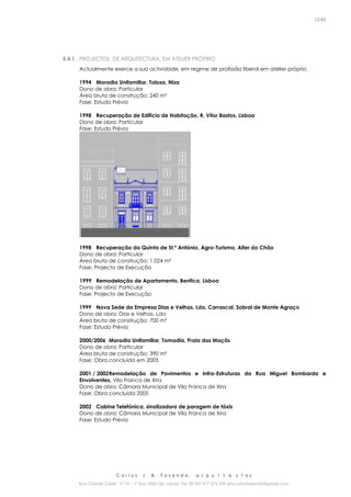 C a r l o s J. B. F a z e n d a , a r q u i t e c t o s
Rua Cidade Cádiz nº 19 – 1º Esq 1500-156 Lisboa Tel. 00 351 917 275 239 arq.carlosfazenda@gmail.com
12/45
5.4.1. PROJECTOS DE ARQUITECTURA, EM ATELIER PRÓPRIO
Actualmente exerce a sua actividade, em regime de profissão liberal em atelier próprio.
1994 Moradia Unifamiliar, Tolosa, Niza
Dono de obra: Particular
Área bruta de construção: 240 m²
Fase: Estudo Prévio
1998 Recuperação de Edifício de Habitação, R. Vítor Bastos, Lisboa
Dono de obra: Particular
Fase: Estudo Prévio
1998 Recuperação da Quinta de St.º António, Agro-Turismo, Alter do Chão
Dono de obra: Particular
Área bruta de construção: 1 024 m²
Fase: Projecto de Execução
1999 Remodelação de Apartamento, Benfica, Lisboa
Dono de obra: Particular
Fase: Projecto de Execução
1999 Nova Sede da Empresa Dias e Velhas, Lda, Carrascal, Sobral de Monte Agraço
Dono de obra: Dias e Velhas, Lda
Área bruta de construção: 700 m²
Fase: Estudo Prévio
2000/2006 Moradia Unifamiliar, Tomadia, Praia das Maçãs
Dono de obra: Particular
Área bruta de construção: 390 m²
Fase: Obra concluída em 2003
2001 / 2002Remodelação de Pavimentos e Infra-Estruturas da Rua Miguel Bombarda e
Envolventes, Vila Franca de Xira
Dono de obra: Câmara Municipal de Vila Franca de Xira
Fase: Obra concluída 2005
2002 Cabine Telefónica, sinalizadora de paragem de táxis
Dono de obra: Câmara Municipal de Vila Franca de Xira
Fase: Estudo Prévio
 