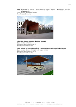 C a r l o s J. B. F a z e n d a , a r q u i t e c t o s
Rua Cidade Cádiz nº 19 – 1º Esq 1500-156 Lisboa Tel. 00 351 917 275 239 arq.carlosfazenda@gmail.com
13/45
2004 Quarteirão do Chiado – Companhia de Seguros Império – Participação com Arq.
Gonçalo Byrne.
Dono de obra: Seguradora Império
Fase: Projecto Execução
2005/2009 Moradia Unifamiliar, Almoster, Santarém
Dono de obra: Particular
Área bruta de construção: 260 m²
Fase: Projecto de Execução
2005 Projecto da pala da bancada do Campo de Futedol de S. Roque do Pico, Açores
Dono de obra: Câmara Municipal de S. Roque do Pico
Área bruta de construção: 100 m²
Fase: Projecto de Execução
 