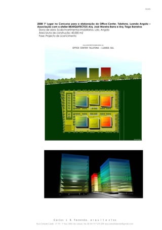 C a r l o s J. B. F a z e n d a , a r q u i t e c t o s
Rua Cidade Cádiz nº 19 – 1º Esq 1500-156 Lisboa Tel. 00 351 917 275 239 arq.carlosfazenda@gmail.com
16/45
2008 1º Lugar no Concurso para a elaboração do Office-Center, Talatona, Luanda Angola –
Associação com o atelier BBARQUITECTOS-Arq. José Moreira Barra e Arq. Tiago Barreiros
Dono de obra: Scala Invetimentos Imobiliários, Lda, Angola
Área bruta de construção: 40.000 m2
Fase: Projecto de Licencimento
.
 