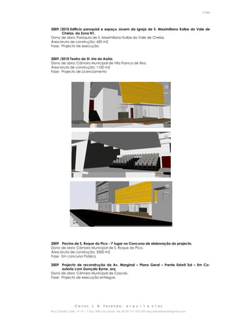 C a r l o s J. B. F a z e n d a , a r q u i t e c t o s
Rua Cidade Cádiz nº 19 – 1º Esq 1500-156 Lisboa Tel. 00 351 917 275 239 arq.carlosfazenda@gmail.com
17/45
2009 /2010 Edificio paroquial e espaço Jovem da Igreja de S. Maximiliano Kolbe do Vale de
Chelas, da Zona N1.
Dono de obra: Paróquia de S. Maximiliano Kolbe do Vale de Chelas.
Área bruta de construção: 450 m2
Fase: Projecto de execução
2009 /2010 Teatro de St. Iria da Azóia.
Dono de obra: Câmara Municipal de Vila Franca de Xira.
Área bruta de construção: 1100 m2
Fase: Projecto de Licenciamento
2009 Piscina de S. Roque do Pico - !º lugar no Concurso de elaboração do projecto.
Dono de obra: Câmara Municipal de S. Roque do Pico.
Área bruta de construção: 3500 m2
Fase: Em concurso Público
2009 Projecto de reconstrução da Av. Marginal – Plano Geral – Frente Estoril Sol – Em Co-
autoria com Gonçalo Byrne, arq
Dono de obra: Câmara Municipal de Cascais.
Fase: Projecto de execução entregue.
 