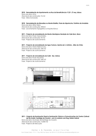 C a r l o s J. B. F a z e n d a , a r q u i t e c t o s
Rua Cidade Cádiz nº 19 – 1º Esq 1500-156 Lisboa Tel. 00 351 917 275 239 arq.carlosfazenda@gmail.com
18/45
2010 Remodelação de Apartamento na Rua da Beneficiência nº 231 -2º esq, Lisboa
Dono de obra: Acra.
Área bruta de construção: 76 m2
Fase: Obra Concluida
2010 Remodelação de Moradias no Monte Estelita, Praia de Alportuche, Portinho da Arrabida
Dono de obra: Aline Vieira.
Área bruta de construção: 495m2
Fase: Levantamento Topográfico e Arquitectónico
2011 - Projecto de remodelação de Monte Alentejano Herdade do Vale Bom, Mora
Dono de obra: Paulo Vasconcelos.
Área bruta de construção: 92 m2
Fase: Projecto de Licenciamento
2011 - Projecto de remodelação de Agro-Turismo, Quinta de S. António , Alter do Chão
Dono de obra: Maria Helena Cary.
Área bruta de construção: 430 m2
Fase: Projecto de Licenciamento
2011 - Projecto de remodelação de Café - Bar, Oeiras
Dono de obra: Paulo Mouzinho.
Área bruta de construção: 430 m2
Fase: Projecto de Licenciamento
2011 - Projecto de Iluminação Geral e Iluminação Cénica e Comunicações do Centro Cultural
de Sto André, Santiago do Cacém – em co-autoria com Eng. Ruben Sobral.
Dono de obra: Municipio de Santiago do Cacém.
Área bruta de construção: 12.000 m2
Fase: Projecto de Execução
 