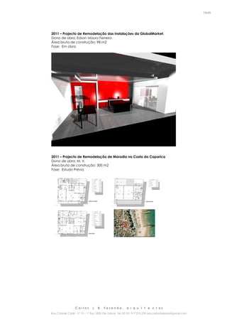 C a r l o s J. B. F a z e n d a , a r q u i t e c t o s
Rua Cidade Cádiz nº 19 – 1º Esq 1500-156 Lisboa Tel. 00 351 917 275 239 arq.carlosfazenda@gmail.com
19/45
2011 – Projecto de Remodelação das Instalações da GlobalMarket.
Dono de obra: Edson Mauro Ferreira
Área bruta de construção: 98 m2
Fase: Em obra
2011 – Projecto de Remodelação de Moradia na Costa da Caparica
Dono de obra: M. V.
Área bruta de construção: 300 m2
Fase: Estudo Prévio
 