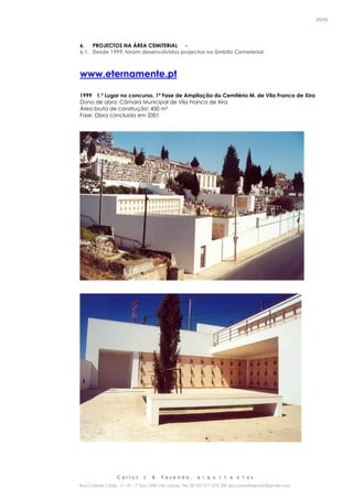 C a r l o s J. B. F a z e n d a , a r q u i t e c t o s
Rua Cidade Cádiz nº 19 – 1º Esq 1500-156 Lisboa Tel. 00 351 917 275 239 arq.carlosfazenda@gmail.com
25/45
6. PROJECTOS NA ÁREA CEMITERIAL -
6.1. Desde 1999, foram desenvolvidos projectos no âmbito Cemeterial.
www.eternamente.pt
1999 1.º Lugar no concurso, 1ª Fase de Ampliação do Cemitério M. de Vila Franca de Xira
Dono de obra: Câmara Municipal de Vila Franca de Xira
Área bruta de construção: 450 m²
Fase: Obra concluída em 2001
 