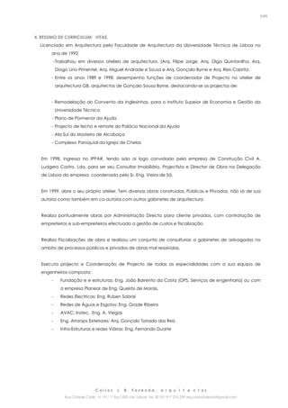 C a r l o s J. B. F a z e n d a , a r q u i t e c t o s
Rua Cidade Cádiz nº 19 – 1º Esq 1500-156 Lisboa Tel. 00 351 917 275 239 arq.carlosfazenda@gmail.com
3/45
4. RESUMO DE CURRICULUM VITAE.
Licenciado em Arquitectura pela Faculdade de Arquitectura da Ubiversidade Técnica de Lisboa no
ano de 1992
-Trabalhou em diversos ateliers de arquitectura. (Arq. Filipe Jorge, Arq. Olga Quintanilha, Arq.
Diogo Lino Pimentel, Arq. Miguel Andrade e Sousa e Arq. Gonçalo Byrne e Arq. Reis Cabrita.
- Entre os anos 1989 e 1998, desempenho funções de coordenador de Projecto no atelier de
arquitectura GB, arquitectos de Gonçalo Sousa Byrne, destacando-se os projectos de:
- Remodelação do Convento da Inglesinhas, para o Instituto Supeior de Economia e Gestão da
Universidade Técnica
- Plano de Pormenor da Ajuda
- Projecto de fecho e remate do Palácio Nacional da Ajuda
- Ala Sul do Mosteiro de Alcobaça
- Complexo Paroquial da Igreja de Chelas
Em 1998, ingressa no IPPAR, tendo sido ai logo convidado pela empresa de Construção Civil A.
Ludgero Castro, Lda, para ser seu Consultor Imobiliário, Projectista e Director de Obra na Delegação
de Lisboa da empresa, coordenada pelo Sr. Eng. Vieira de Sá.
Em 1999, abre o seu próprio atelier. Tem diversas obras construidas, Públicas e Privadas, não só de sua
autoria como também em co-autoria com outros gabinetes de arquitectura.
Realiza pontualmente obras por Administração Directa para cliente privados, com contratação de
empreiteiros e sub-empreiteiros efectuado a gestão de custos e fiscalização.
Realiza Fiscalizações de obra e realizou um conjunto de consulturias a gabinetes de advogados no
ambito de processos públicos e privados de obras mal resolvidas.
Executa projecto e Coordenação de Projecto de todas as especialidades com a sua equipa de
engenheiros composta:
- Fundação e e estruturas: Eng. João Barrento da Costa (OPS, Serviços de engenharia) ou com
a empresa Planear de Eng. Queirós de Morais,
- Redes Electricas: Eng. Ruben Sobral
- Redes de Águas e Esgotos: Eng. Grade Ribeiro
- AVAC: Instec, Eng. A. Viegas
- Eng. Arranjos Exteriores: Arq. Gonçalo Torrado dos Reis
- Infra-Estruturas e redes Viárias: Eng. Fernando Duarte
 