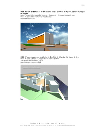 C a r l o s J. B. F a z e n d a , a r q u i t e c t o s
Rua Cidade Cádiz nº 19 – 1º Esq 1500-156 Lisboa Tel. 00 351 917 275 239 arq.carlosfazenda@gmail.com
30/45
2003 Projecto de Edificação de 320 Ossários para o Cemitério de Algeruz, Câmara Municipal
de Setúbal
Fase: 1º Lugar no Concurso Concepção - Construção – Empresa Necropolis, Lda.
Dono de Obra: Câmara Municipal de Setúbal
Fase: Obra concluida
2002 1.º Lugar no concurso Ampliação do Cemitério de Alhandra, Vila Franca de Xira
Dono de obra: Câmara Municipal de Vila Franca de Xira
Área Bruta de Construção: 270 m²
Fase: Obra concluída em 2002
 