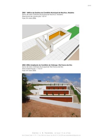 C a r l o s J. B. F a z e n d a , a r q u i t e c t o s
Rua Cidade Cádiz nº 19 – 1º Esq 1500-156 Lisboa Tel. 00 351 917 275 239 arq.carlosfazenda@gmail.com
35/45
2003 Edifício de Ossários do Cemitério Municipal de Machico, Madeira
Dono de obra: Câmara Municipal de Machico, Madeira
Área bruta de construção: 125 m²
Fase: Em obra 2006
2004 /2006 Ampliação do Cemitério de Vialonga, Vila Franca de Xira
Dono de obra: Câmara Municipal de Vila Franca de Xira
Área implantação: 1.110 m²
Fase: Em obra 2006
 