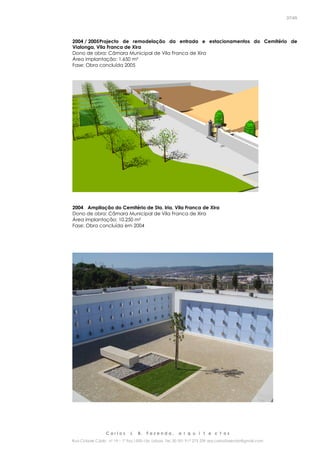 C a r l o s J. B. F a z e n d a , a r q u i t e c t o s
Rua Cidade Cádiz nº 19 – 1º Esq 1500-156 Lisboa Tel. 00 351 917 275 239 arq.carlosfazenda@gmail.com
37/45
2004 / 2005Projecto de remodelação da entrada e estacionamentos do Cemitério de
Vialonga, Vila Franca de Xira
Dono de obra: Câmara Municipal de Vila Franca de Xira
Área implantação: 1.650 m²
Fase: Obra concluída 2005
2004 Ampliação do Cemitério de Sta. Iria, Vila Franca de Xira
Dono de obra: Câmara Municipal de Vila Franca de Xira
Área implantação: 10.250 m²
Fase: Obra concluída em 2004
 