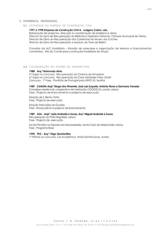 C a r l o s J. B. F a z e n d a , a r q u i t e c t o s
Rua Cidade Cádiz nº 19 – 1º Esq 1500-156 Lisboa Tel. 00 351 917 275 239 arq.carlosfazenda@gmail.com
4/45
5. EXPERIÊNCIA PROFISSIONAL
5.1. ACTIVIDADE EM EMPRESA DE CONSTRUÇÃO CIVIL
1997 a 1998 Empresa de Construção Civil A. Ludgero Castro, Lda.
Elaboração de projectos, direcção e coordenação de estaleiros e obras.
Director da obra de Recuperação da Biblioteca Operária Oeirense, Câmara Municipal de Oeiras
Director de Obra da Recuperação das Coberturas do Museu dos Coches
Director de Obra do Recuperação e restauro da Torre de Belém
Consultor da ALC Imobiliaria – Emissão de pareceres e negociação de terrenos e licenciamentos
camarários, Vila do Conde para construção Imobiliária do Grupo.
5.2. COLABORAÇÃO EM ATELIERS DE ARQUITECTURA
1988 Arq.º Raimundo Aires
3.º lugar no concurso, Recuperação do Cinema da Amadora
6.º lugar no concurso, Recuperação da Casa Verdades Faria, Estoril
Concurso, 1ª Fase - Pavilhão de Portugal para EXPO 92, Sevilha
1989 CANON-Arqt.º Diogo Lino Pimentel, José Luís Zuquete, António Flores e Germano Venade
Complexo residencial, cooperativa de habitação COOCICLO, Lumiar, Lisboa
Fase : Projecto de licenciamento e projecto de execução
Estação de S. Bento, Porto
Fase : Projecto de execução
Estação Ferroviária da Guarda
Fase : Estudo prévio e projecto de licenciamento
1989 ASA - Arqt.º João Andrade e Sousa, Arq.º Miguel Andrade e Sousa
Recuperação do Pátio Bagatela, Lisboa
Fase : Projecto de execução
Escola Primária na Tapada das Necessidades, Santa Casa da Misericórdia, Lisboa
Fase : Programa Base
1990 TPO - Arq.ª Olga Quintanilha
1º Prémio no concurso, Lar Académico, Irmãs Dominicanas, Aveiro
 