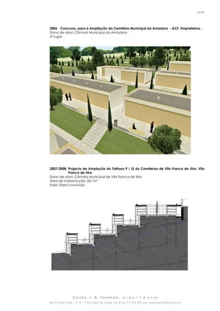 C a r l o s J. B. F a z e n d a , a r q u i t e c t o s
Rua Cidade Cádiz nº 19 – 1º Esq 1500-156 Lisboa Tel. 00 351 917 275 239 arq.carlosfazenda@gmail.com
42/45
2006 Concurso, para a Ampliação do Cemitério Municipal da Amadora - ACF, Empreiteiros -
Dono de obra: Câmara Municipal da Amadora
6º lugar
2007/2008 Projecto de Amplação do Talhoes P / Q do Cemiterios de Vila Franca de Xira, Vila
Franca de Xira
Dono de obra: Câmara Municipal de Vila Franca de Xira
Área de implantação: 561 m²
Fase: Obra concluída
 