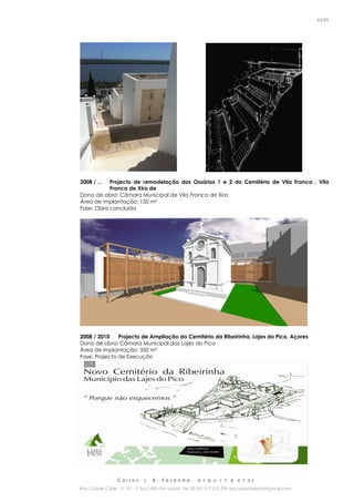 C a r l o s J. B. F a z e n d a , a r q u i t e c t o s
Rua Cidade Cádiz nº 19 – 1º Esq 1500-156 Lisboa Tel. 00 351 917 275 239 arq.carlosfazenda@gmail.com
43/45
2008 / ... Projecto de remodelação dos Ossários 1 e 2 do Cemitério de Vila Franca , Vila
Franca de Xira de
Dono de obra: Câmara Municipal de Vila Franca de Xira
Área de implantação: 150 m²
Fase: Obra concluída
2008 / 2010 Projecto de Ampliação do Cemitério da Ribeirinha, Lajes do Pico, Açores
Dono de obra: Câmara Municipal das Lajes do Pico
Área de implantação: 350 m²
Fase: Projecto de Execução
 