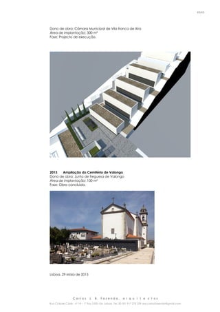 C a r l o s J. B. F a z e n d a , a r q u i t e c t o s
Rua Cidade Cádiz nº 19 – 1º Esq 1500-156 Lisboa Tel. 00 351 917 275 239 arq.carlosfazenda@gmail.com
45/45
Dono de obra: Câmara Municipal de Vila franca de Xira
Área de implantação: 300 m²
Fase: Projecto de execução.
2015 Ampliação do Cemitério de Valongo
Dono de obra: Junta de freguesa de Valongo
Área de implantação: 100 m²
Fase: Obra concluída.
Lisboa, 29 Maio de 2015
 