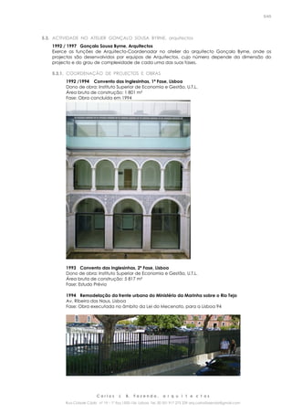 C a r l o s J. B. F a z e n d a , a r q u i t e c t o s
Rua Cidade Cádiz nº 19 – 1º Esq 1500-156 Lisboa Tel. 00 351 917 275 239 arq.carlosfazenda@gmail.com
5/45
5.3. ACTIVIDADE NO ATELIER GONÇALO SOUSA BYRNE, arquitectos
1992 / 1997 Gonçalo Sousa Byrne, Arquitectos
Exerce as funções de Arquitecto-Coordenador no atelier do arquitecto Gonçalo Byrne, onde os
projectos são desenvolvidos por equipas de Arquitectos, cujo número depende da dimensão do
projecto e do grau de complexidade de cada uma das suas fases.
5.3.1. COORDENAÇÃO DE PROJECTOS E OBRAS
1992 /1994 Convento das Inglesinhas, 1ª Fase, Lisboa
Dono de obra: Instituto Superior de Economia e Gestão, U.T.L.
Área bruta de construção: 1 801 m²
Fase: Obra concluída em 1994
1993 Convento das Inglesinhas, 2ª Fase, Lisboa
Dono de obra: Instituto Superior de Economia e Gestão, U.T.L.
Área bruta de construção: 5 817 m²
Fase: Estudo Prévio
1994 Remodelação da frente urbana do Ministério da Marinha sobre o Rio Tejo
Av. Ribeira das Naus, Lisboa
Fase: Obra executada no âmbito da Lei do Mecenato, para a Lisboa 94
 