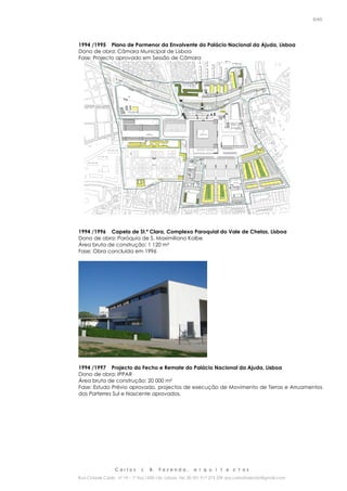 C a r l o s J. B. F a z e n d a , a r q u i t e c t o s
Rua Cidade Cádiz nº 19 – 1º Esq 1500-156 Lisboa Tel. 00 351 917 275 239 arq.carlosfazenda@gmail.com
6/45
1994 /1995 Plano de Pormenor da Envolvente do Palácio Nacional da Ajuda, Lisboa
Dono de obra: Câmara Municipal de Lisboa
Fase: Projecto aprovado em Sessão de Câmara
1994 /1996 Capela de St.ª Clara, Complexo Paroquial do Vale de Chelas, Lisboa
Dono de obra: Paróquia de S. Maximiliano Kolbe
Área bruta de construção: 1 120 m²
Fase: Obra concluída em 1996
1994 /1997 Projecto do Fecho e Remate do Palácio Nacional da Ajuda, Lisboa
Dono de obra: IPPAR
Área bruta de construção: 20 000 m²
Fase: Estudo Prévio aprovado, projectos de execução de Movimento de Terras e Arruamentos
dos Parterres Sul e Nascente aprovados.
 